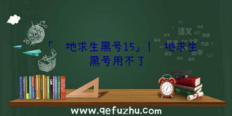 「绝地求生黑号15」|绝地求生黑号用不了